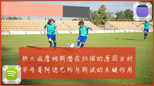 热火成詹姆斯潜在归宿的原因分析字母哥阿德巴约与斯波的关键作用