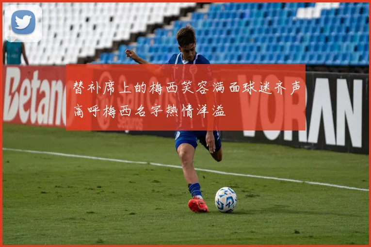 替补席上的梅西笑容满面球迷齐声高呼梅西名字热情洋溢