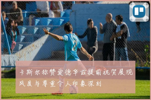 卡斯尔称赞爱德华兹提前祝贺展现风度与尊重令人印象深刻