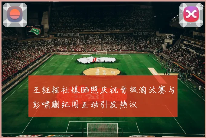 王钰栋社媒晒照庆祝晋级淘汰赛与彭啸蒯纪闻互动引发热议