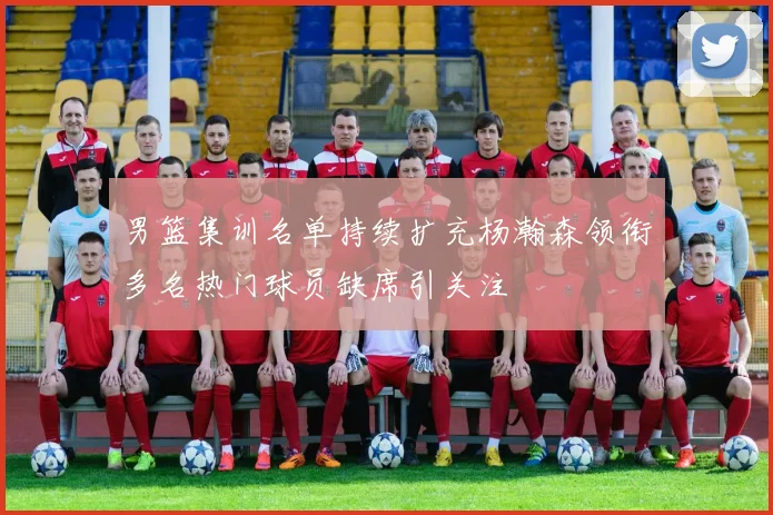 男篮集训名单持续扩充杨瀚森领衔多名热门球员缺席引关注