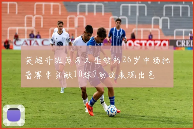 英超升班马考文垂续约26岁中场托普赛季贡献10球7助攻表现出色