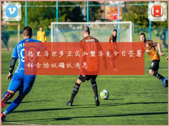 格里马尔多正式加盟马竞今日签署转会协议确认消息