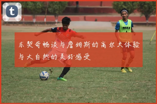 东契奇畅谈与詹姆斯的高尔夫体验与大自然的美好感受
