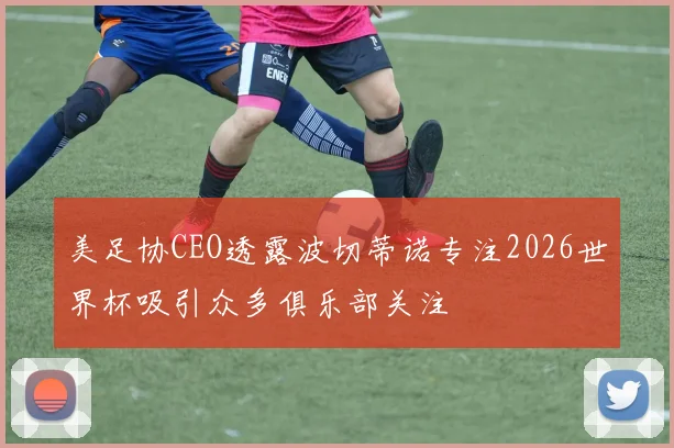 美足协CEO透露波切蒂诺专注2026世界杯吸引众多俱乐部关注
