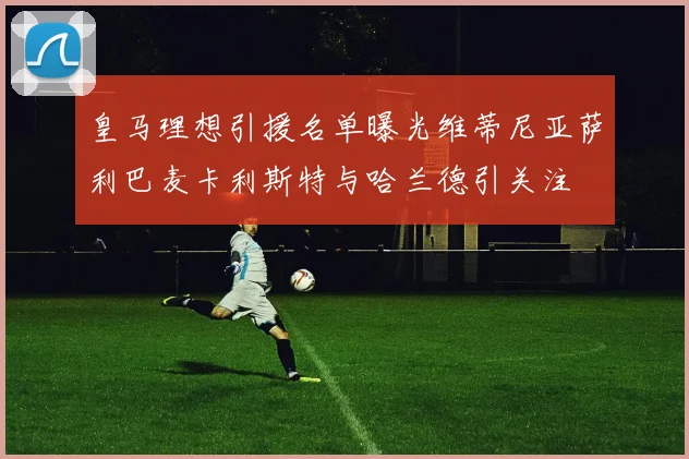 皇马理想引援名单曝光维蒂尼亚萨利巴麦卡利斯特与哈兰德引关注