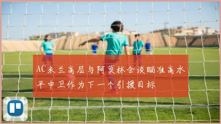AC米兰高层与阿莫林会谈瞄准高水平中卫作为下一个引援目标