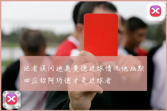 记者误问迪奥曼德进球情况他幽默回应称阿玛德才是进球者