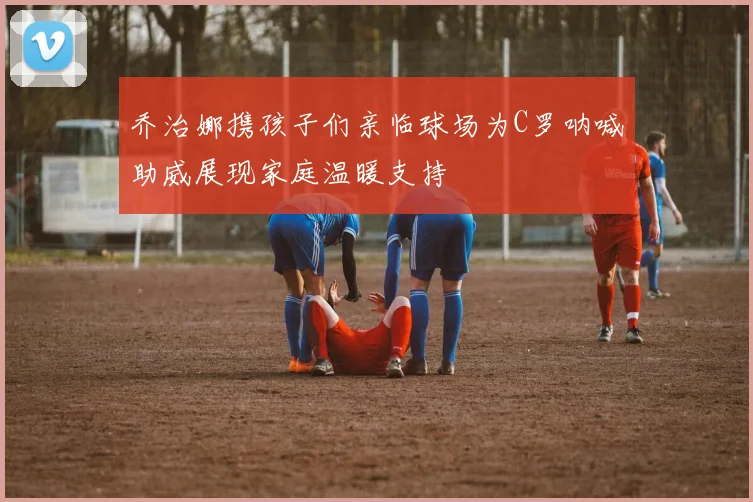 乔治娜携孩子们亲临球场为C罗呐喊助威展现家庭温暖支持