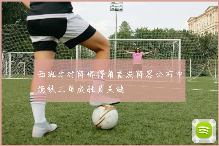 西班牙对阵佛得角首发阵容公布中场铁三角成胜负关键