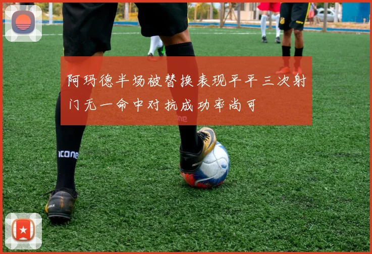 阿玛德半场被替换表现平平三次射门无一命中对抗成功率尚可