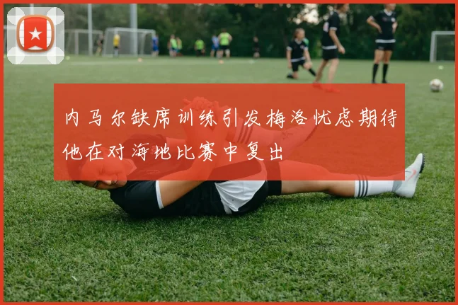 内马尔缺席训练引发梅洛忧虑期待他在对海地比赛中复出