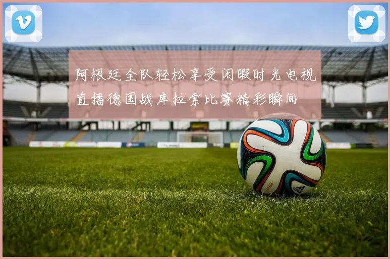 阿根廷全队轻松享受闲暇时光电视直播德国战库拉索比赛精彩瞬间