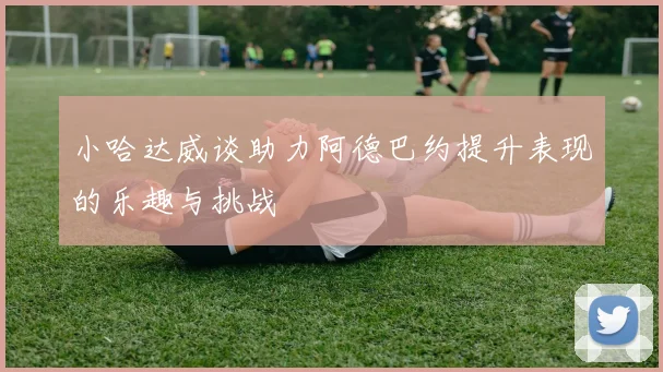 小哈达威谈助力阿德巴约提升表现的乐趣与挑战