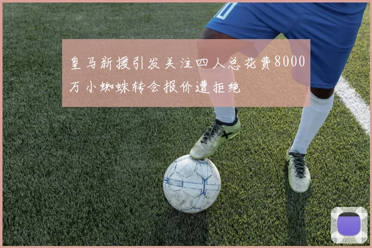 皇马新援引发关注四人总花费8000万小蜘蛛转会报价遭拒绝