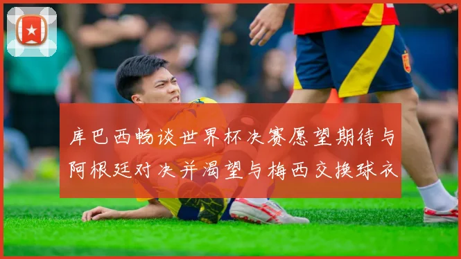 库巴西畅谈世界杯决赛愿望期待与阿根廷对决并渴望与梅西交换球衣