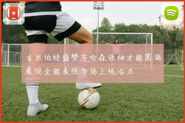 吉尔伯特盛赞布伦森领袖才能圆满展现全能表现与场上统治力