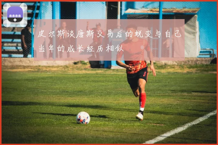 皮尔斯谈唐斯交易后的蜕变与自己当年的成长经历相似