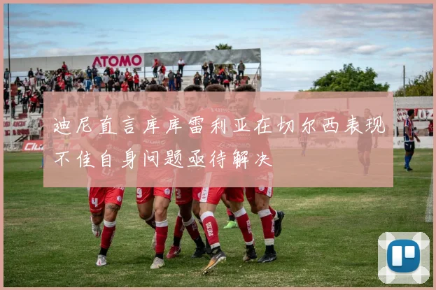 迪尼直言库库雷利亚在切尔西表现不佳自身问题亟待解决