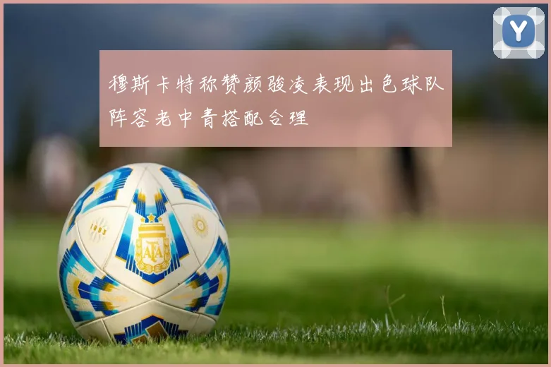 穆斯卡特称赞颜骏凌表现出色球队阵容老中青搭配合理